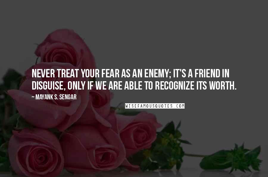 Mayank S. Sengar Quotes: Never treat your fear as an enemy; it's a friend in disguise, only if we are able to recognize its worth.