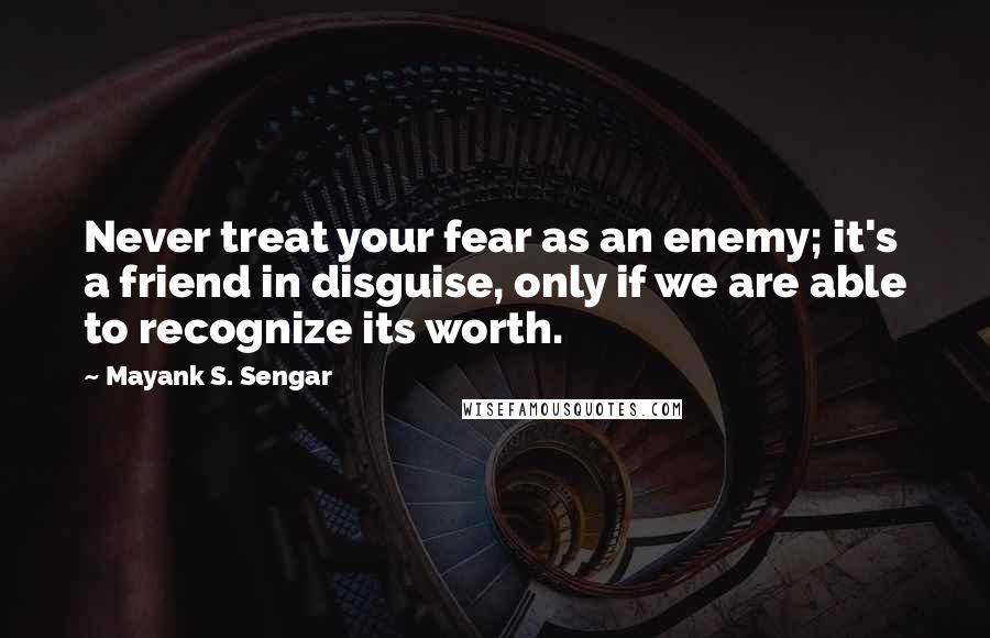 Mayank S. Sengar Quotes: Never treat your fear as an enemy; it's a friend in disguise, only if we are able to recognize its worth.