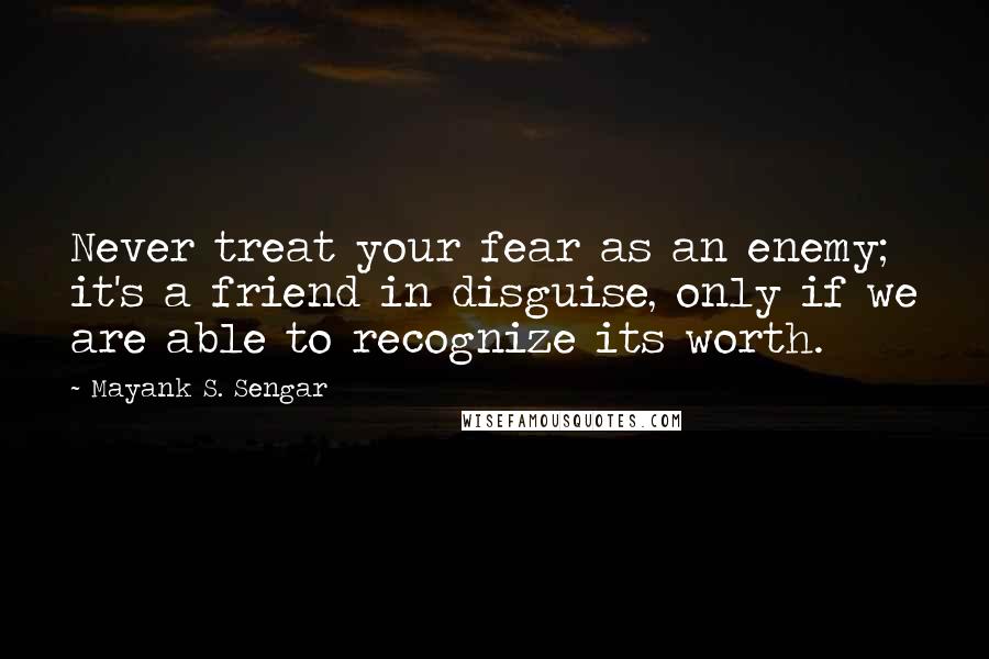 Mayank S. Sengar Quotes: Never treat your fear as an enemy; it's a friend in disguise, only if we are able to recognize its worth.