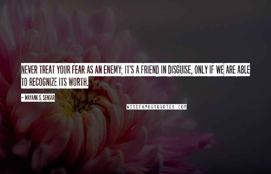 Mayank S. Sengar Quotes: Never treat your fear as an enemy; it's a friend in disguise, only if we are able to recognize its worth.