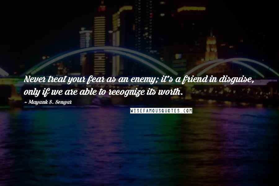 Mayank S. Sengar Quotes: Never treat your fear as an enemy; it's a friend in disguise, only if we are able to recognize its worth.