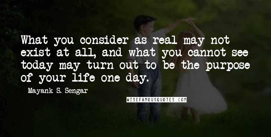 Mayank S. Sengar Quotes: What you consider as real may not exist at all, and what you cannot see today may turn out to be the purpose of your life one day.