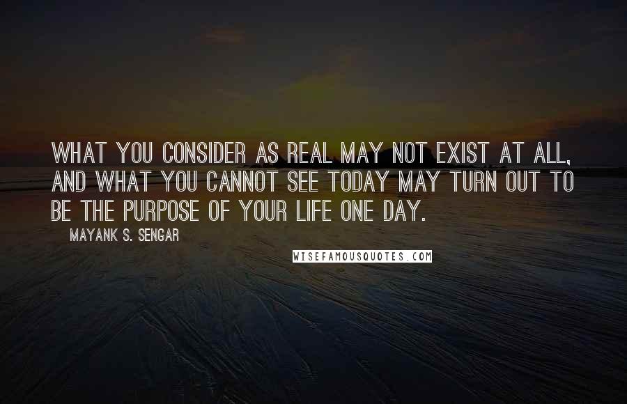 Mayank S. Sengar Quotes: What you consider as real may not exist at all, and what you cannot see today may turn out to be the purpose of your life one day.