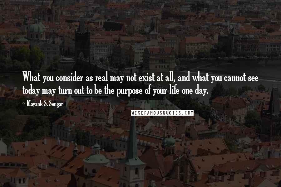 Mayank S. Sengar Quotes: What you consider as real may not exist at all, and what you cannot see today may turn out to be the purpose of your life one day.