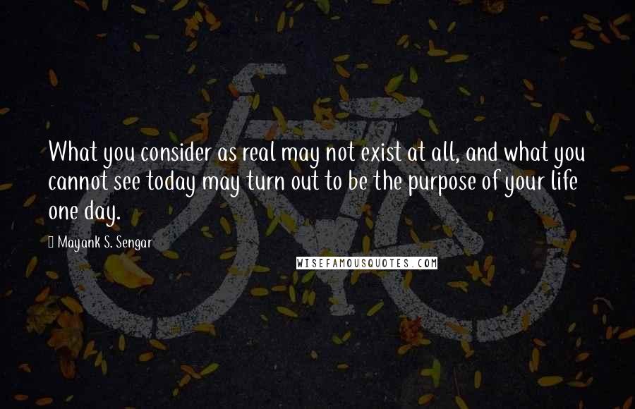 Mayank S. Sengar Quotes: What you consider as real may not exist at all, and what you cannot see today may turn out to be the purpose of your life one day.