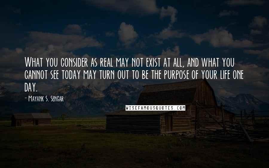 Mayank S. Sengar Quotes: What you consider as real may not exist at all, and what you cannot see today may turn out to be the purpose of your life one day.