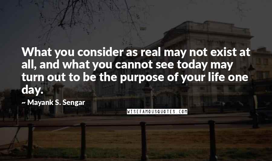 Mayank S. Sengar Quotes: What you consider as real may not exist at all, and what you cannot see today may turn out to be the purpose of your life one day.