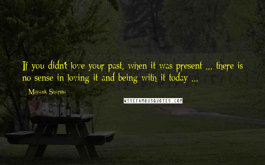 Mayank Sharma Quotes: If you didn't love your past, when it was present ... there is no sense in loving it and being with it today ...