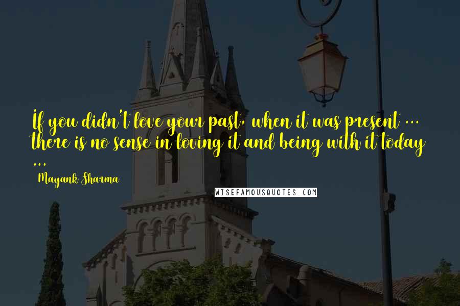 Mayank Sharma Quotes: If you didn't love your past, when it was present ... there is no sense in loving it and being with it today ...