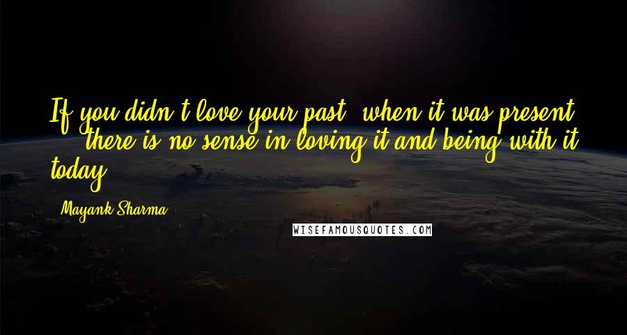 Mayank Sharma Quotes: If you didn't love your past, when it was present ... there is no sense in loving it and being with it today ...