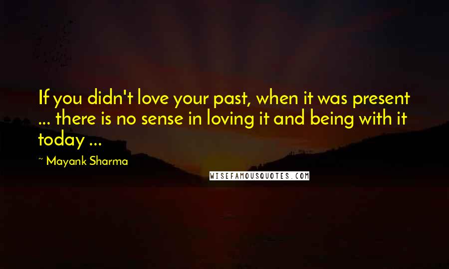 Mayank Sharma Quotes: If you didn't love your past, when it was present ... there is no sense in loving it and being with it today ...