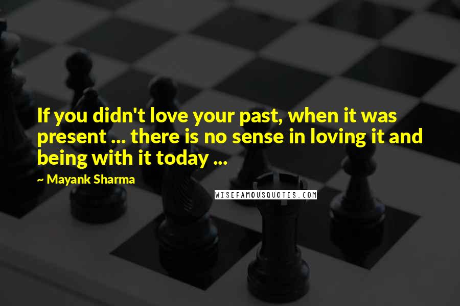 Mayank Sharma Quotes: If you didn't love your past, when it was present ... there is no sense in loving it and being with it today ...