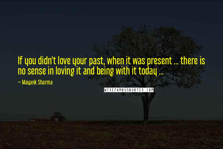 Mayank Sharma Quotes: If you didn't love your past, when it was present ... there is no sense in loving it and being with it today ...