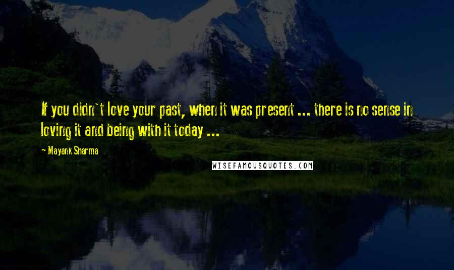 Mayank Sharma Quotes: If you didn't love your past, when it was present ... there is no sense in loving it and being with it today ...