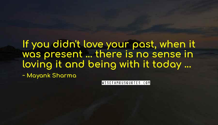 Mayank Sharma Quotes: If you didn't love your past, when it was present ... there is no sense in loving it and being with it today ...