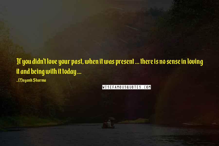 Mayank Sharma Quotes: If you didn't love your past, when it was present ... there is no sense in loving it and being with it today ...