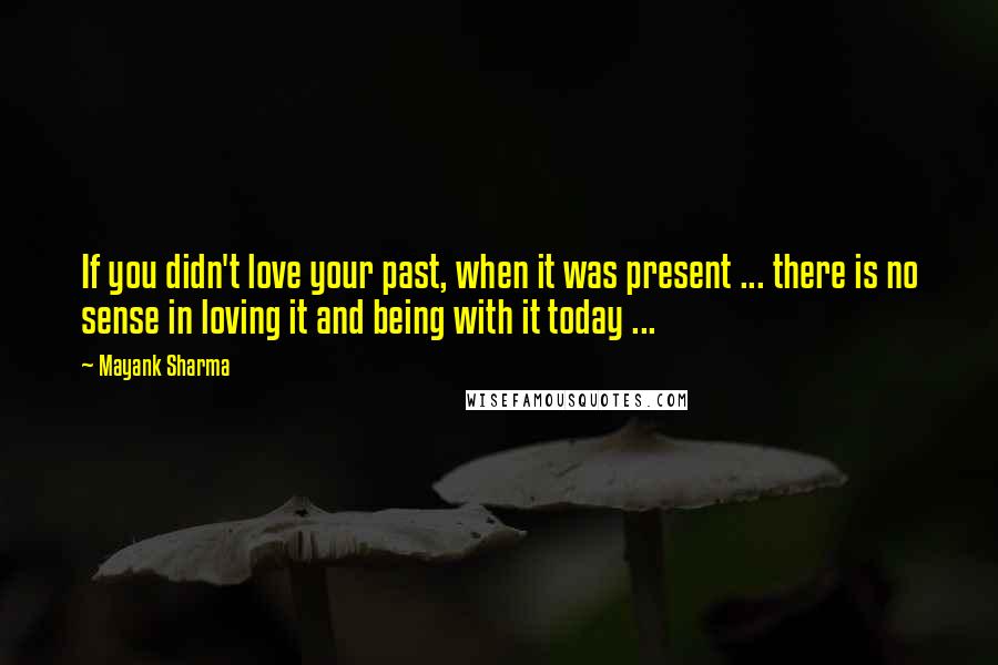 Mayank Sharma Quotes: If you didn't love your past, when it was present ... there is no sense in loving it and being with it today ...