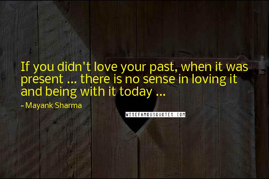Mayank Sharma Quotes: If you didn't love your past, when it was present ... there is no sense in loving it and being with it today ...