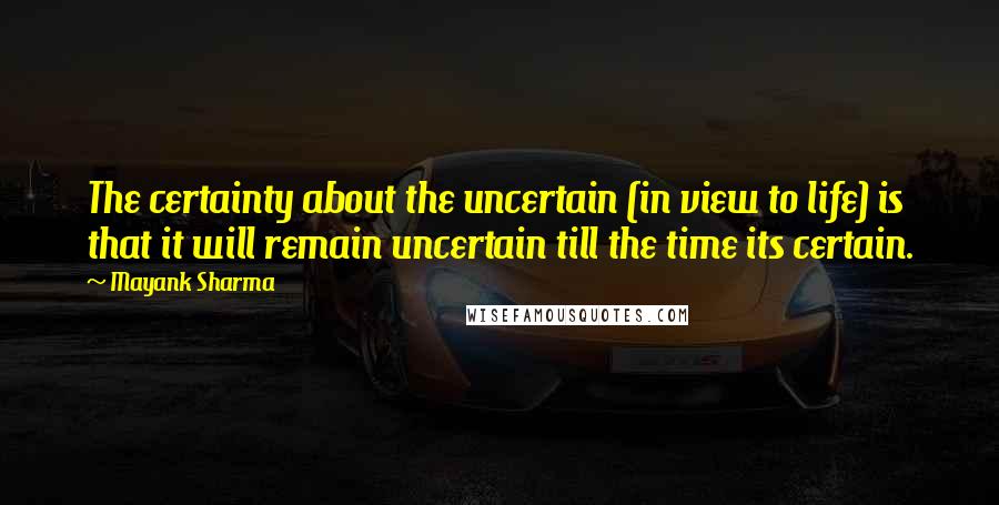 Mayank Sharma Quotes: The certainty about the uncertain (in view to life) is that it will remain uncertain till the time its certain.