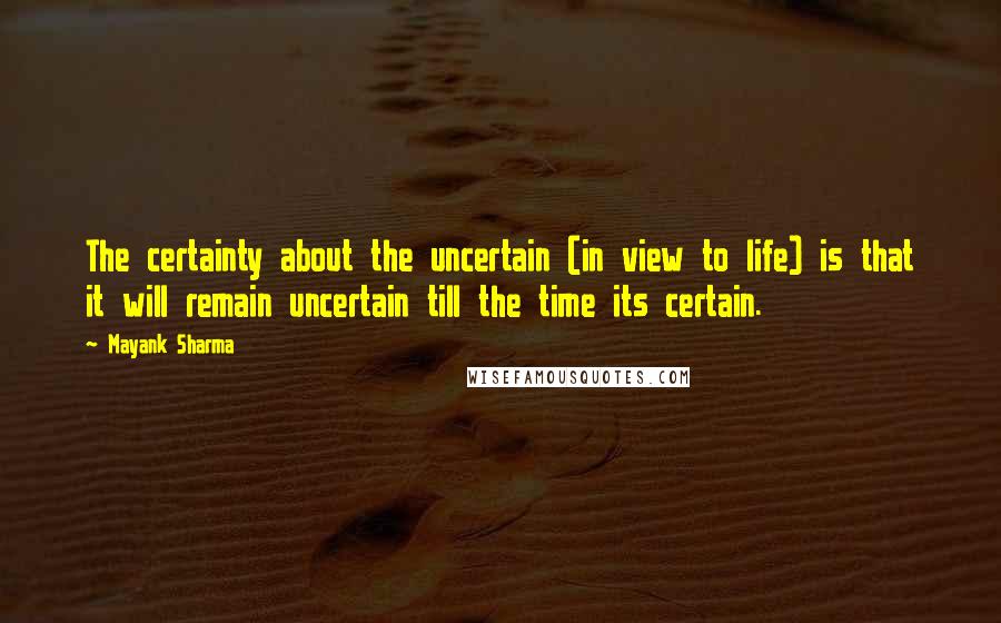 Mayank Sharma Quotes: The certainty about the uncertain (in view to life) is that it will remain uncertain till the time its certain.