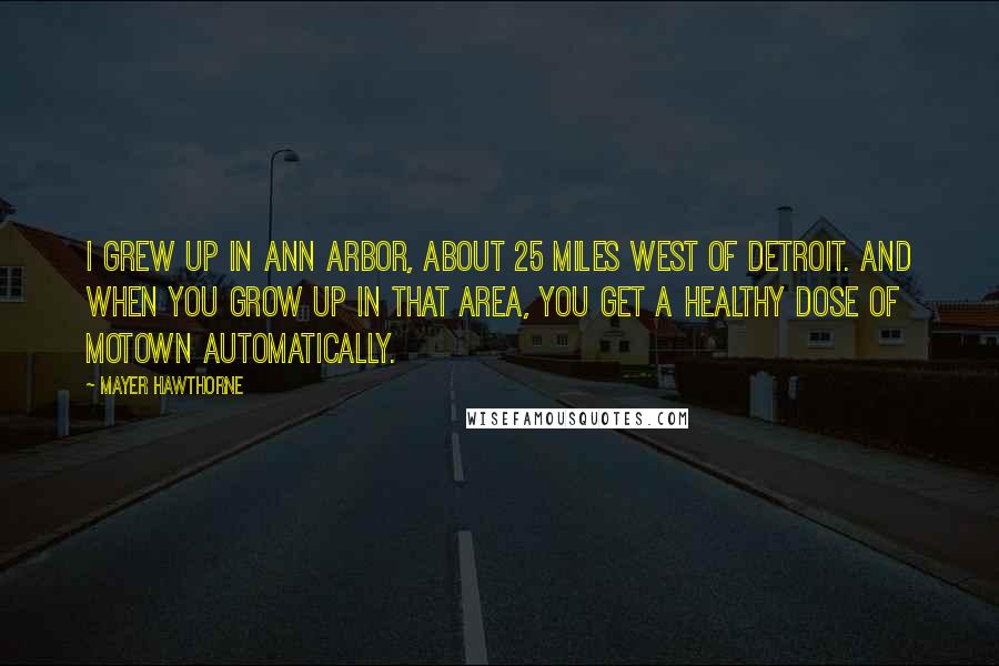 Mayer Hawthorne Quotes: I grew up in Ann Arbor, about 25 miles west of Detroit. And when you grow up in that area, you get a healthy dose of Motown automatically.