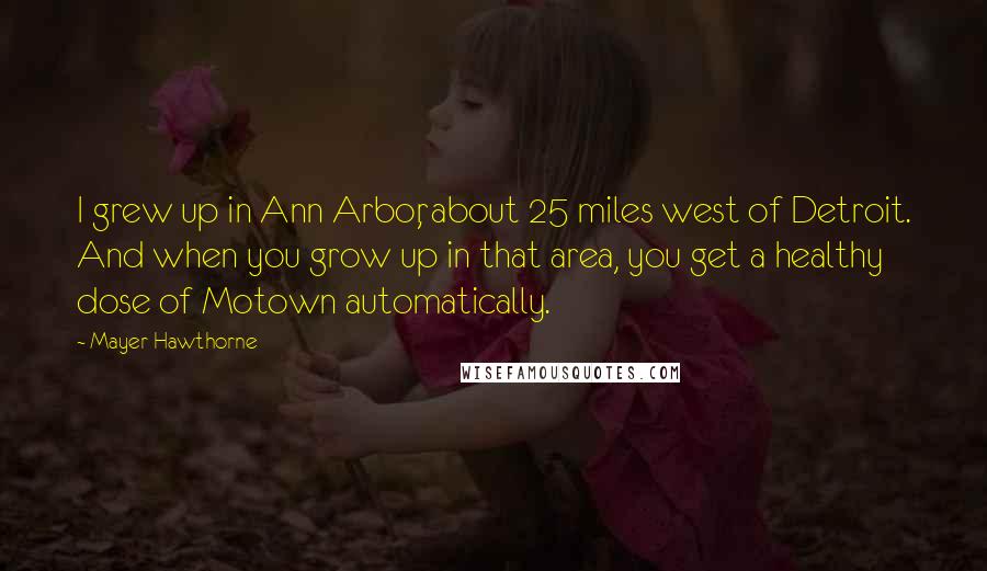 Mayer Hawthorne Quotes: I grew up in Ann Arbor, about 25 miles west of Detroit. And when you grow up in that area, you get a healthy dose of Motown automatically.