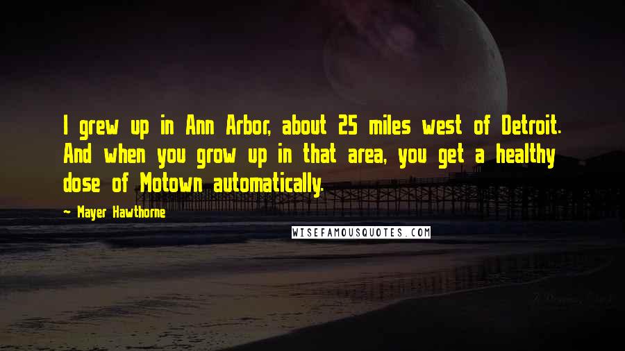 Mayer Hawthorne Quotes: I grew up in Ann Arbor, about 25 miles west of Detroit. And when you grow up in that area, you get a healthy dose of Motown automatically.