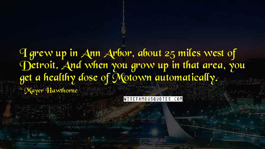 Mayer Hawthorne Quotes: I grew up in Ann Arbor, about 25 miles west of Detroit. And when you grow up in that area, you get a healthy dose of Motown automatically.