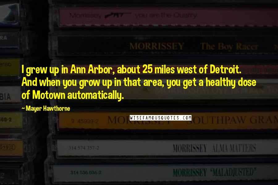 Mayer Hawthorne Quotes: I grew up in Ann Arbor, about 25 miles west of Detroit. And when you grow up in that area, you get a healthy dose of Motown automatically.