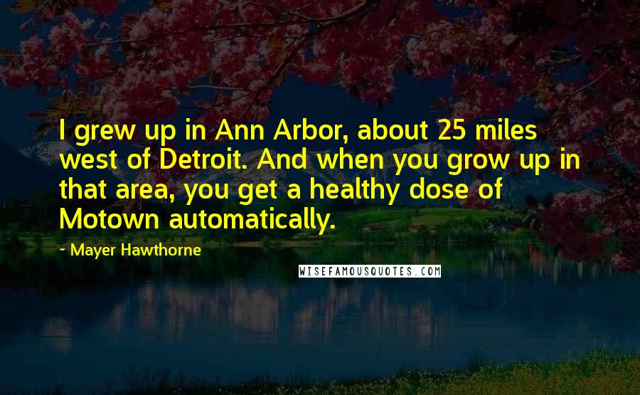 Mayer Hawthorne Quotes: I grew up in Ann Arbor, about 25 miles west of Detroit. And when you grow up in that area, you get a healthy dose of Motown automatically.