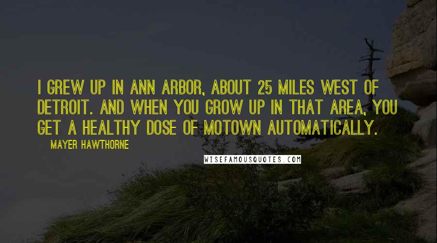 Mayer Hawthorne Quotes: I grew up in Ann Arbor, about 25 miles west of Detroit. And when you grow up in that area, you get a healthy dose of Motown automatically.