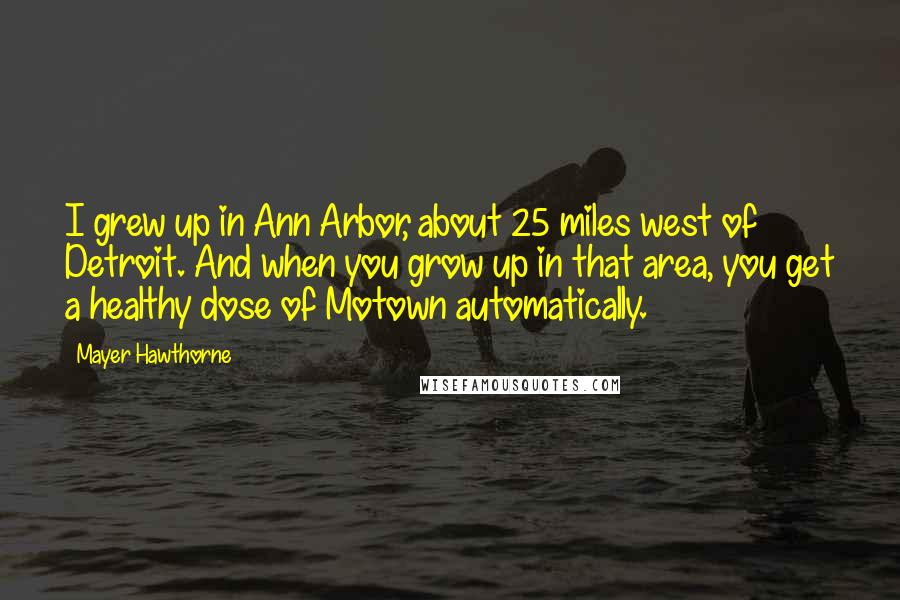 Mayer Hawthorne Quotes: I grew up in Ann Arbor, about 25 miles west of Detroit. And when you grow up in that area, you get a healthy dose of Motown automatically.