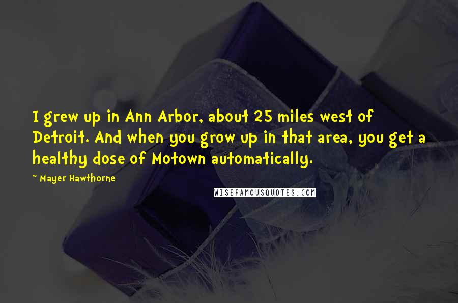 Mayer Hawthorne Quotes: I grew up in Ann Arbor, about 25 miles west of Detroit. And when you grow up in that area, you get a healthy dose of Motown automatically.