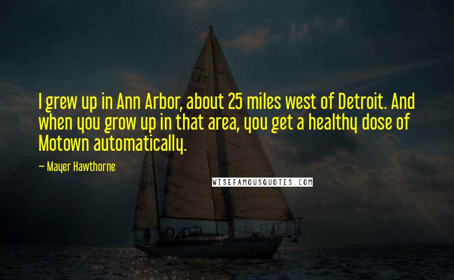 Mayer Hawthorne Quotes: I grew up in Ann Arbor, about 25 miles west of Detroit. And when you grow up in that area, you get a healthy dose of Motown automatically.