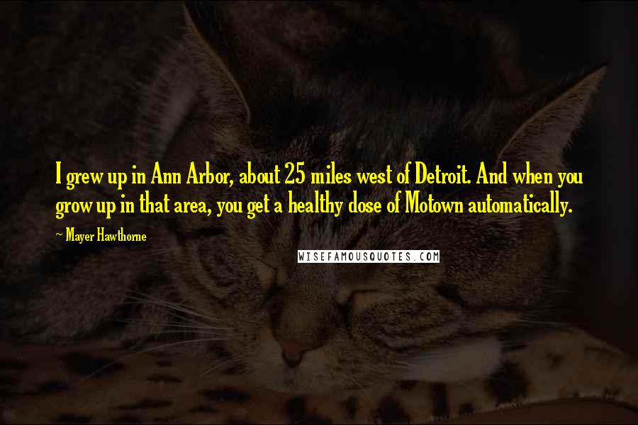 Mayer Hawthorne Quotes: I grew up in Ann Arbor, about 25 miles west of Detroit. And when you grow up in that area, you get a healthy dose of Motown automatically.