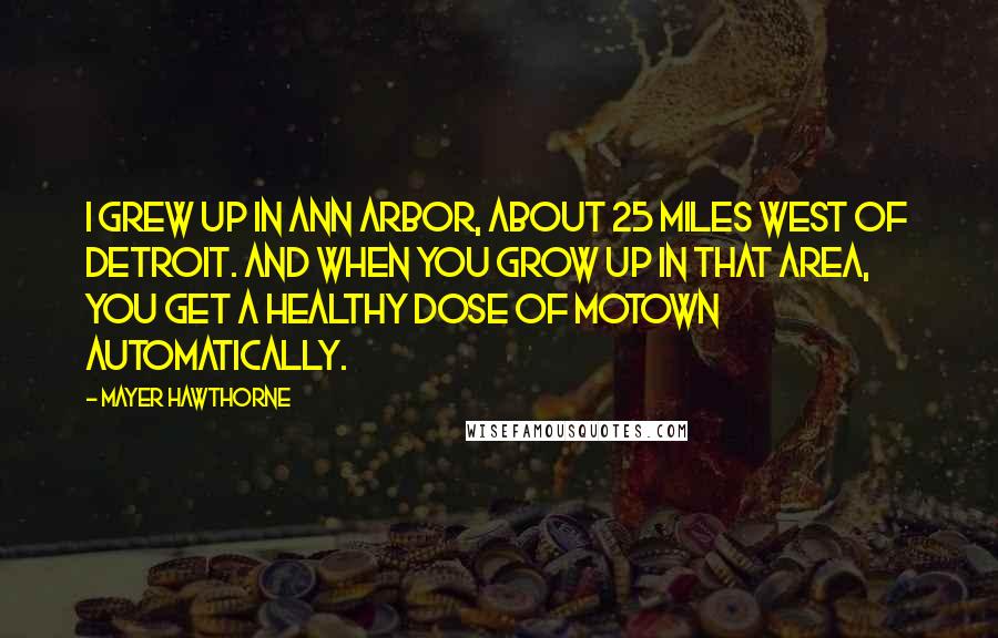 Mayer Hawthorne Quotes: I grew up in Ann Arbor, about 25 miles west of Detroit. And when you grow up in that area, you get a healthy dose of Motown automatically.
