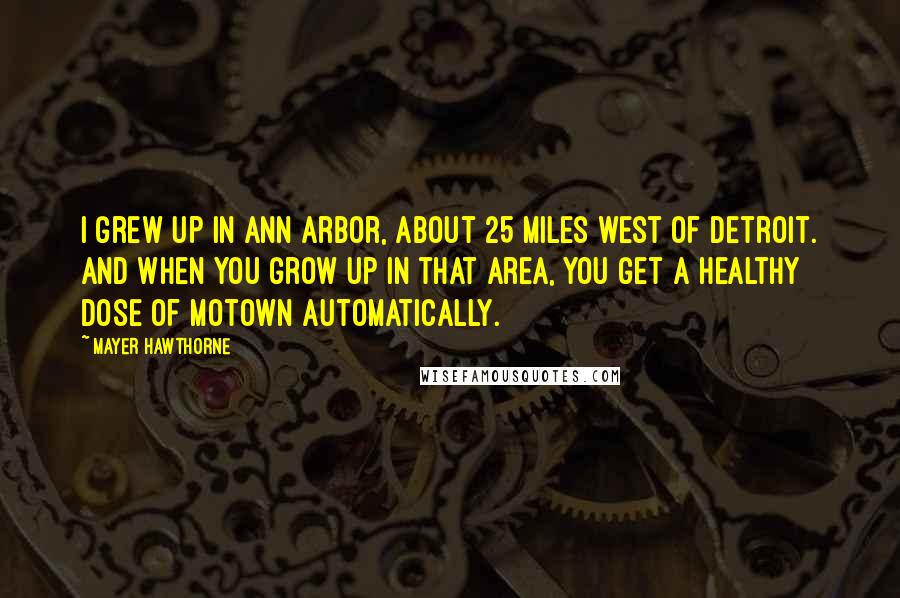 Mayer Hawthorne Quotes: I grew up in Ann Arbor, about 25 miles west of Detroit. And when you grow up in that area, you get a healthy dose of Motown automatically.