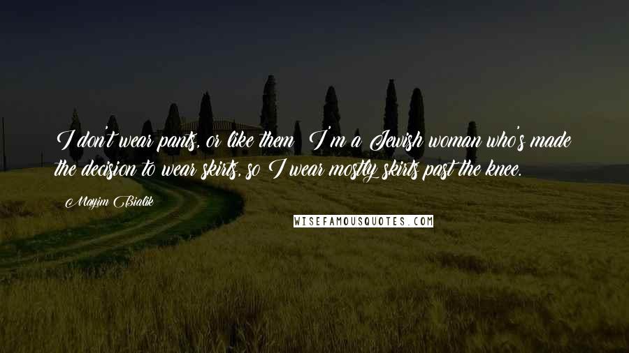 Mayim Bialik Quotes: I don't wear pants, or like them; I'm a Jewish woman who's made the decision to wear skirts, so I wear mostly skirts past the knee.