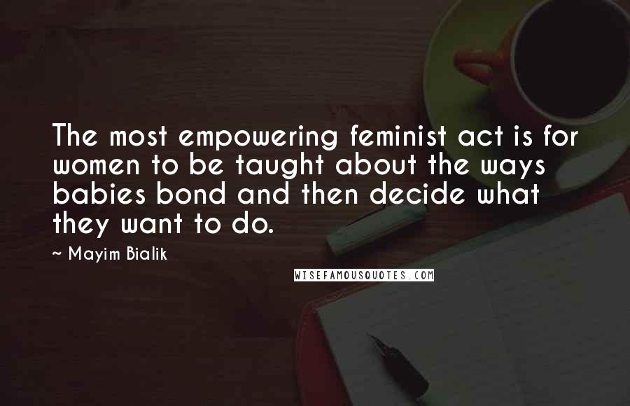 Mayim Bialik Quotes: The most empowering feminist act is for women to be taught about the ways babies bond and then decide what they want to do.