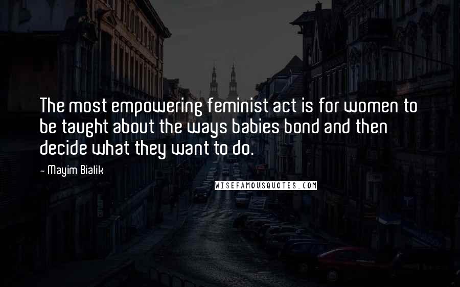 Mayim Bialik Quotes: The most empowering feminist act is for women to be taught about the ways babies bond and then decide what they want to do.