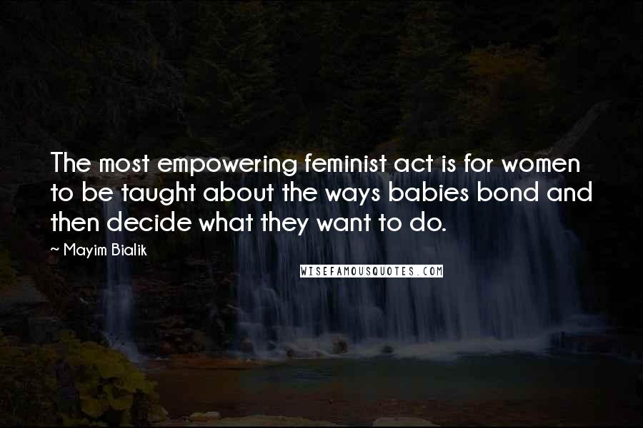 Mayim Bialik Quotes: The most empowering feminist act is for women to be taught about the ways babies bond and then decide what they want to do.