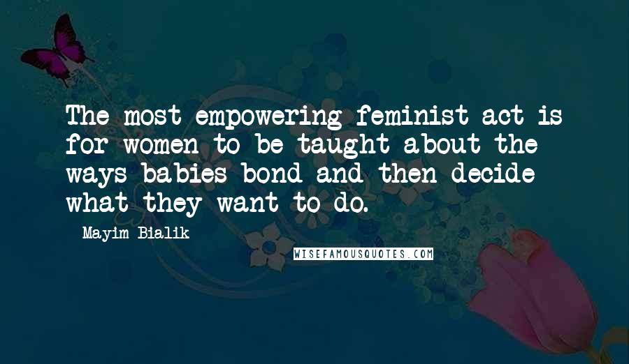 Mayim Bialik Quotes: The most empowering feminist act is for women to be taught about the ways babies bond and then decide what they want to do.