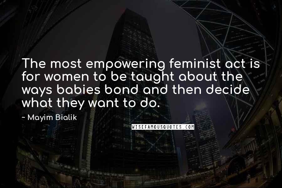 Mayim Bialik Quotes: The most empowering feminist act is for women to be taught about the ways babies bond and then decide what they want to do.
