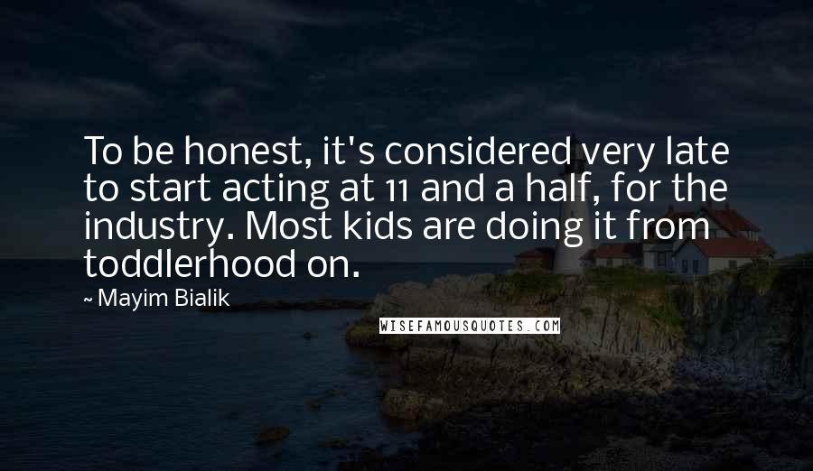 Mayim Bialik Quotes: To be honest, it's considered very late to start acting at 11 and a half, for the industry. Most kids are doing it from toddlerhood on.