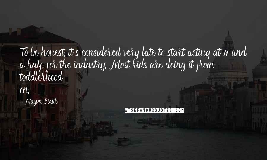 Mayim Bialik Quotes: To be honest, it's considered very late to start acting at 11 and a half, for the industry. Most kids are doing it from toddlerhood on.