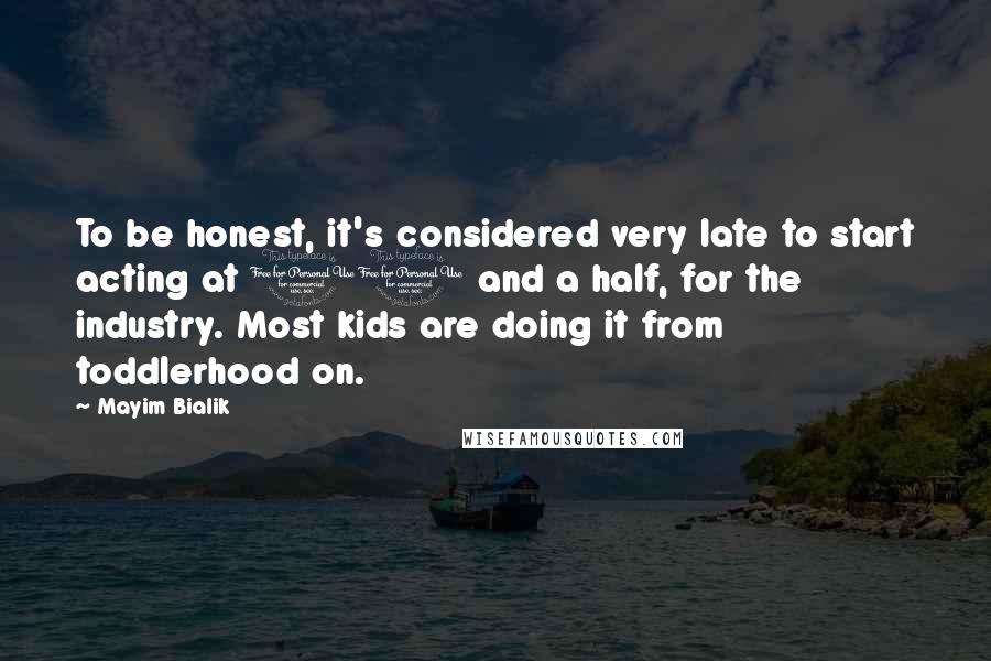 Mayim Bialik Quotes: To be honest, it's considered very late to start acting at 11 and a half, for the industry. Most kids are doing it from toddlerhood on.