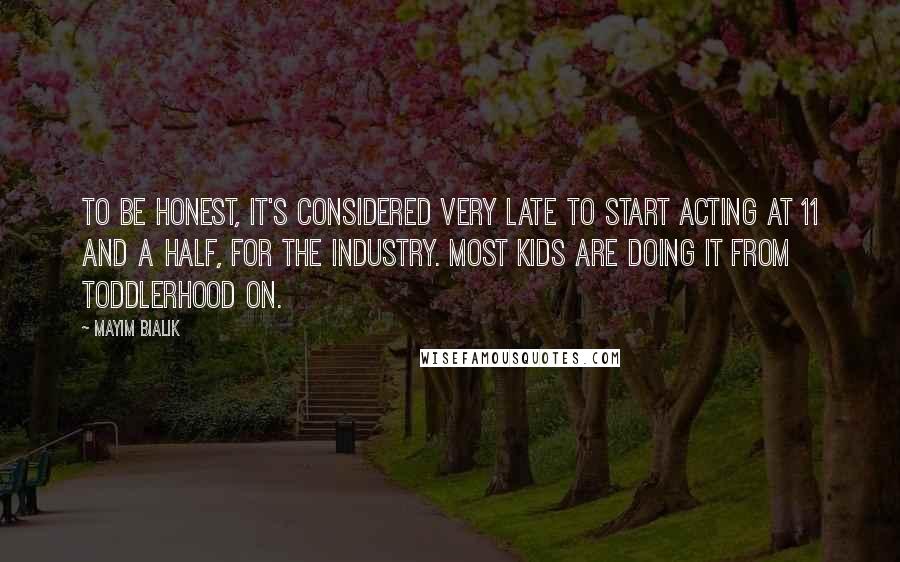 Mayim Bialik Quotes: To be honest, it's considered very late to start acting at 11 and a half, for the industry. Most kids are doing it from toddlerhood on.