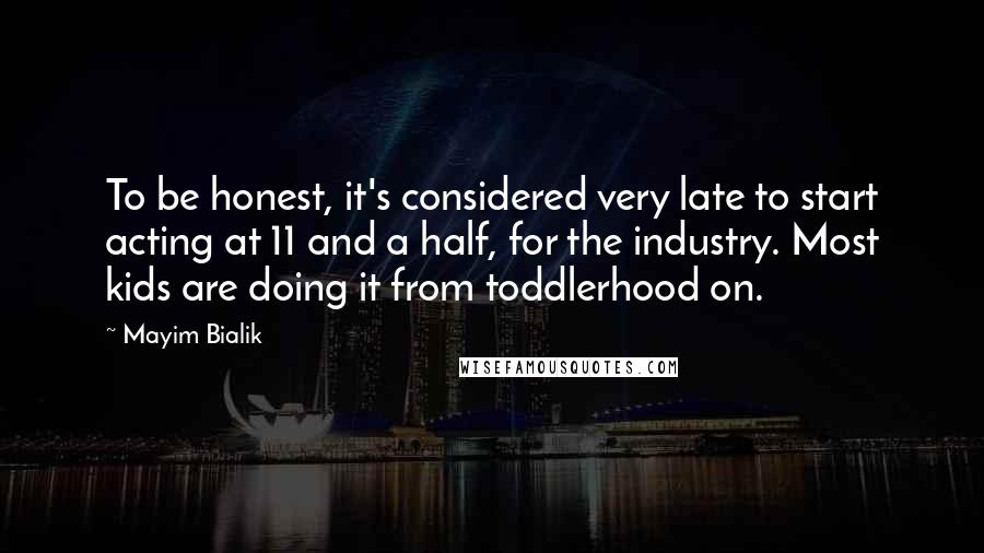 Mayim Bialik Quotes: To be honest, it's considered very late to start acting at 11 and a half, for the industry. Most kids are doing it from toddlerhood on.