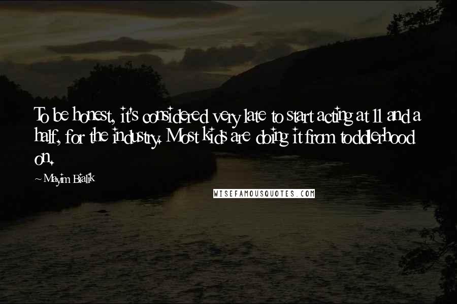 Mayim Bialik Quotes: To be honest, it's considered very late to start acting at 11 and a half, for the industry. Most kids are doing it from toddlerhood on.