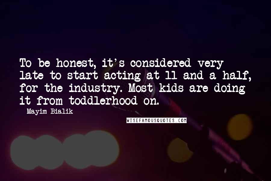 Mayim Bialik Quotes: To be honest, it's considered very late to start acting at 11 and a half, for the industry. Most kids are doing it from toddlerhood on.